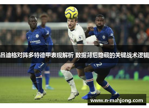 吕迪格对阵多特德甲表现解析 数据背后隐藏的关键战术逻辑
