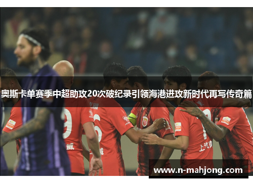 奥斯卡单赛季中超助攻20次破纪录引领海港进攻新时代再写传奇篇