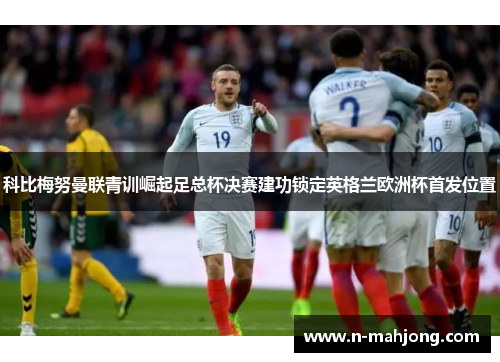 科比梅努曼联青训崛起足总杯决赛建功锁定英格兰欧洲杯首发位置