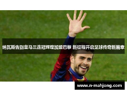 纳瓦斯告别皇马三连冠辉煌加盟巴黎 新征程开启足球传奇新篇章