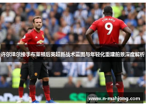 许尔泽尔接手布莱顿后英超新战术蓝图与年轻化重建前景深度解析
