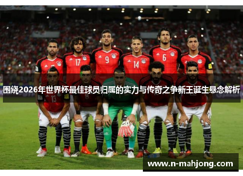 围绕2026年世界杯最佳球员归属的实力与传奇之争新王诞生悬念解析