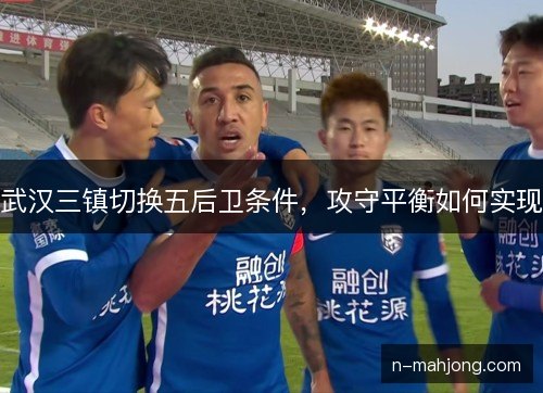 武汉三镇切换五后卫条件，攻守平衡如何实现